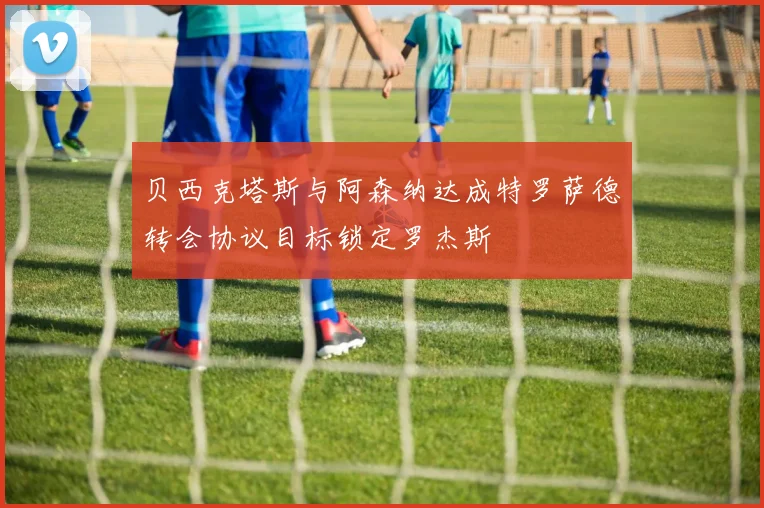 贝西克塔斯与阿森纳达成特罗萨德转会协议目标锁定罗杰斯
