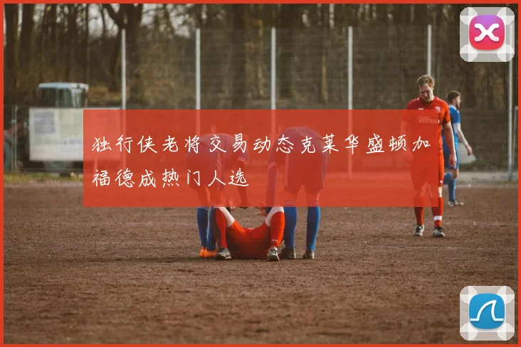 独行侠老将交易动态克莱华盛顿加福德成热门人选