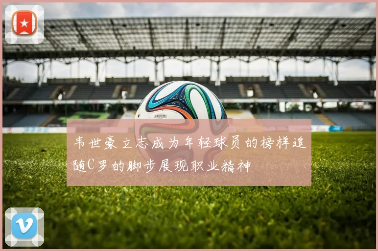 韦世豪立志成为年轻球员的榜样追随C罗的脚步展现职业精神
