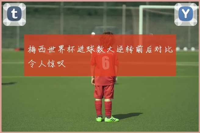 梅西世界杯进球数大逆转前后对比令人惊叹