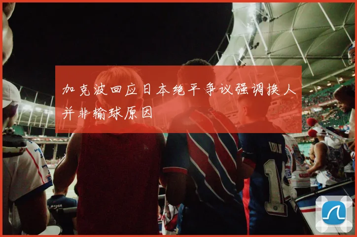 加克波回应日本绝平争议强调换人并非输球原因
