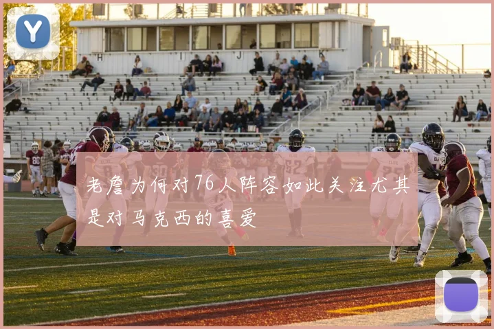 老詹为何对76人阵容如此关注尤其是对马克西的喜爱
