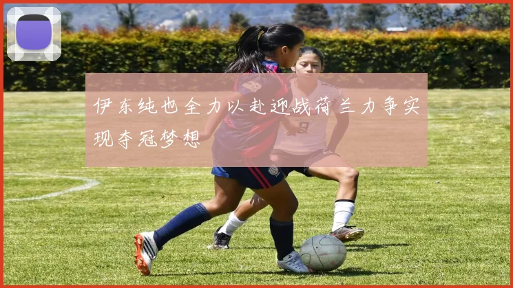 伊东纯也全力以赴迎战荷兰力争实现夺冠梦想