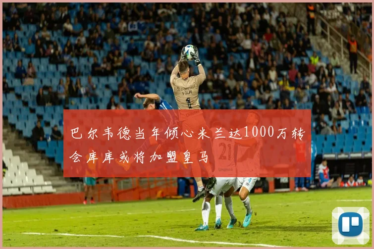 巴尔韦德当年倾心米兰达1000万转会库库或将加盟皇马