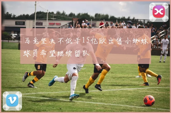 马竞坚决不低于15亿欧出售小蜘蛛球员希望继续留队