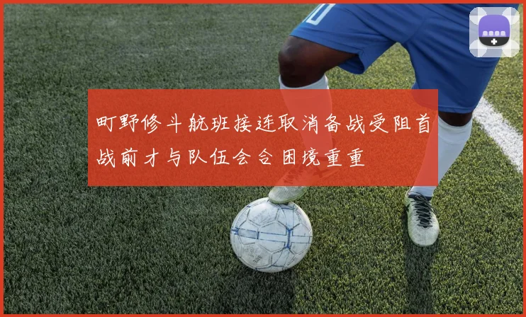 町野修斗航班接连取消备战受阻首战前才与队伍会合困境重重