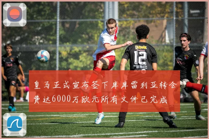 皇马正式宣布签下库库雷利亚转会费达6000万欧元所有文件已完成