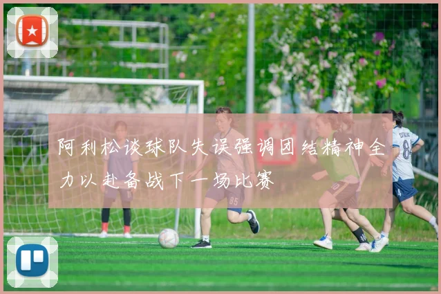 阿利松谈球队失误强调团结精神全力以赴备战下一场比赛