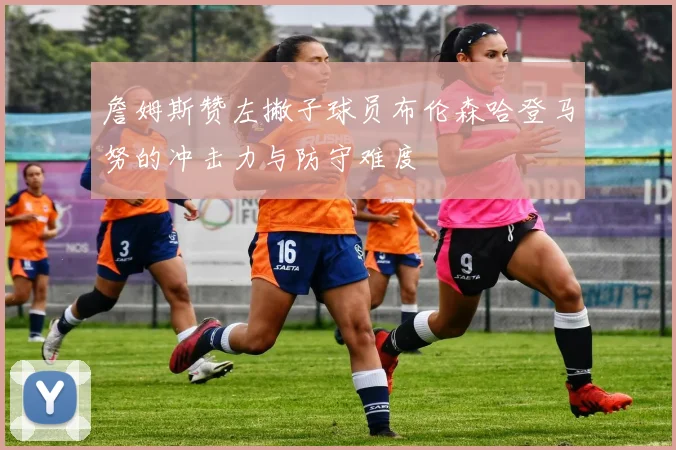 詹姆斯赞左撇子球员布伦森哈登马努的冲击力与防守难度