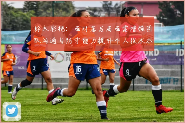 铃木彩艳：面对落后局面需增强团队沟通与防守能力提升个人技术水平